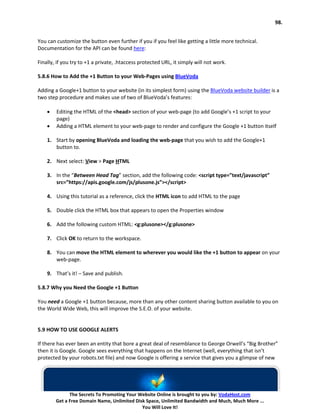 98.


You can customize the button even further if you if you feel like getting a little more technical.
Documentation for the API can be found here:

Finally, if you try to +1 a private, .htaccess protected URL, it simply will not work.

5.8.6 How to Add the +1 Button to your Web-Pages using BlueVoda

Adding a Google+1 button to your website (in its simplest form) using the BlueVoda website builder is a
two step procedure and makes use of two of BlueVoda’s features:

    •   Editing the HTML of the <head> section of your web-page (to add Google’s +1 script to your
        page)
    •   Adding a HTML element to your web-page to render and configure the Google +1 button itself

    1. Start by opening BlueVoda and loading the web-page that you wish to add the Google+1
       button to.

    2. Next select: View > Page HTML

    3. In the “Between Head Tag” section, add the following code: <script type=”text/javascript”
       src=”https://apis.google.com/js/plusone.js”></script>

    4. Using this tutorial as a reference, click the HTML icon to add HTML to the page

    5. Double click the HTML box that appears to open the Properties window

    6. Add the following custom HTML: <g:plusone></g:plusone>

    7. Click OK to return to the workspace.

    8. You can move the HTML element to wherever you would like the +1 button to appear on your
       web-page.

    9. That’s it! – Save and publish.

5.8.7 Why you Need the Google +1 Button

You need a Google +1 button because, more than any other content sharing button available to you on
the World Wide Web, this will improve the S.E.O. of your website.


5.9 HOW TO USE GOOGLE ALERTS

If there has ever been an entity that bore a great deal of resemblance to George Orwell’s “Big Brother”
then it is Google. Google sees everything that happens on the Internet (well, everything that isn’t
protected by your robots.txt file) and now Google is offering a service that gives you a glimpse of new




              The Secrets To Promoting Your Website Online is brought to you by: VodaHost.com
        Get a Free Domain Name, Unlimited Disk Space, Unlimited Bandwidth and Much, Much More ...
                                             You Will Love It!
 