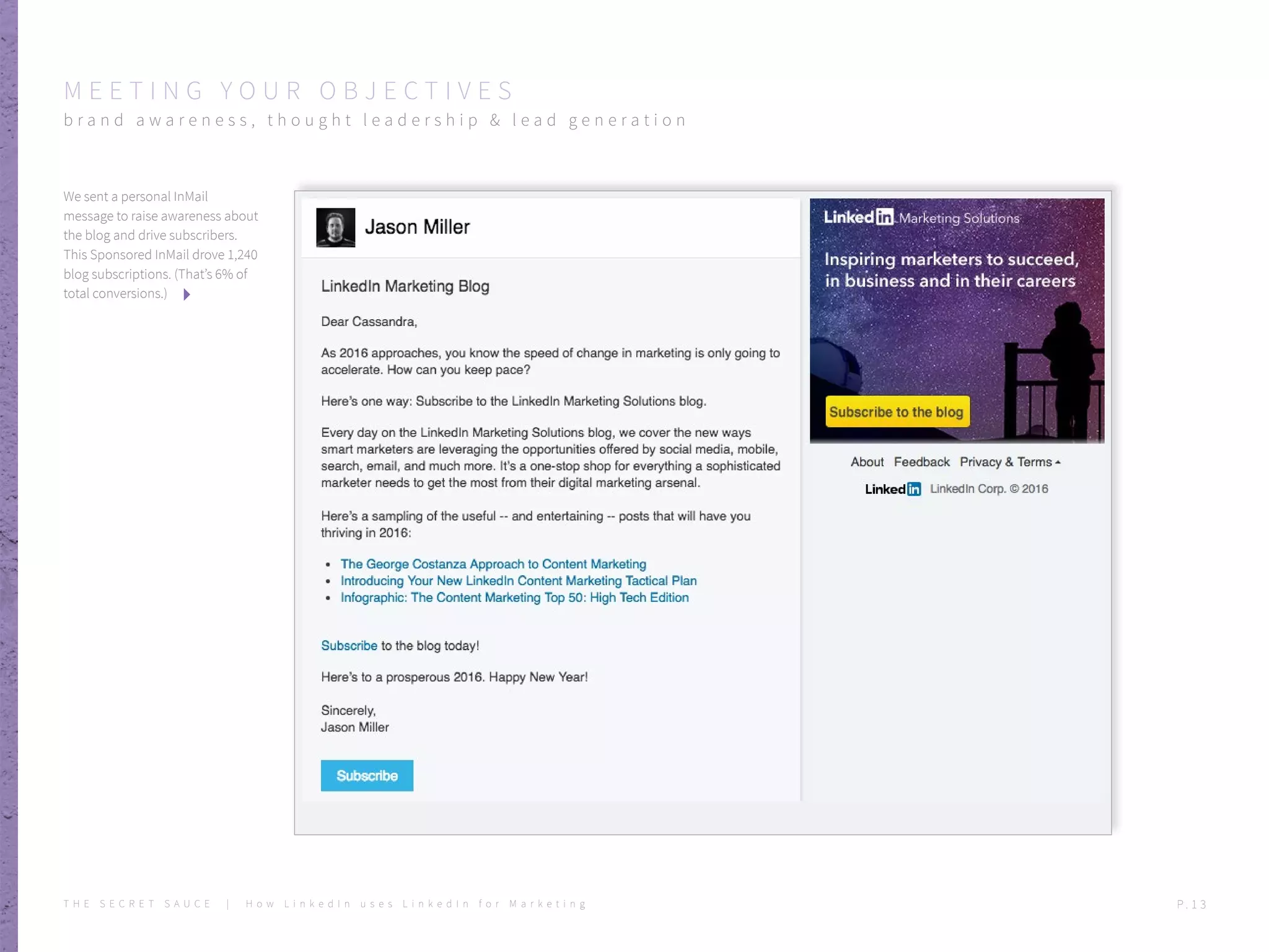 We sent a personal InMail
message to raise awareness about
the blog and drive subscribers.
This Sponsored InMail drove 1,240
blog subscriptions. (That’s 6% of
total conversions.)
M E E T I N G Y O U R O B J E C T I V E S
b r a n d a w a r e n e s s , t h o u g h t l e a d e r s h i p & l e a d g e n e r a t i o n
T H E S E C R E T S A U C E | H o w L i n k e d I n u s e s L i n k e d I n f o r M a r k e t i n g P . 1 3
 