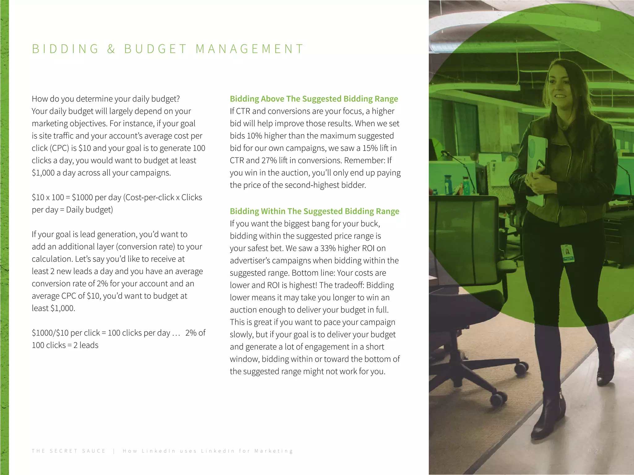 B I D D I N G & B U D G E T M A N A G E M E N T
How do you determine your daily budget?
Your daily budget will largely depend on your
marketing objectives. For instance, if your goal
is site traffic and your account’s average cost per
click (CPC) is $10 and your goal is to generate 100
clicks a day, you would want to budget at least
$1,000 a day across all your campaigns.
$10 x 100 = $1000 per day (Cost-per-click x Clicks
per day = Daily budget)
If your goal is lead generation, you’d want to
add an additional layer (conversion rate) to your
calculation. Let’s say you’d like to receive at
least 2 new leads a day and you have an average
conversion rate of 2% for your account and an
average CPC of $10, you’d want to budget at
least $1,000.
$1000/$10 per click = 100 clicks per day … 2% of
100 clicks = 2 leads
Bidding Above The Suggested Bidding Range
If CTR and conversions are your focus, a higher
bid will help improve those results. When we set
bids 10% higher than the maximum suggested
bid for our own campaigns, we saw a 15% lift in
CTR and 27% lift in conversions. Remember: If
you win in the auction, you’ll only end up paying
the price of the second-highest bidder.
Bidding Within The Suggested Bidding Range
If you want the biggest bang for your buck,
bidding within the suggested price range is
your safest bet. We saw a 33% higher ROI on
advertiser’s campaigns when bidding within the
suggested range. Bottom line: Your costs are
lower and ROI is highest! The tradeoff: Bidding
lower means it may take you longer to win an
auction enough to deliver your budget in full.
This is great if you want to pace your campaign
slowly, but if your goal is to deliver your budget
and generate a lot of engagement in a short
window, bidding within or toward the bottom of
the suggested range might not work for you.
T H E S E C R E T S A U C E | H o w L i n k e d I n u s e s L i n k e d I n f o r M a r k e t i n g P . 2 5
 