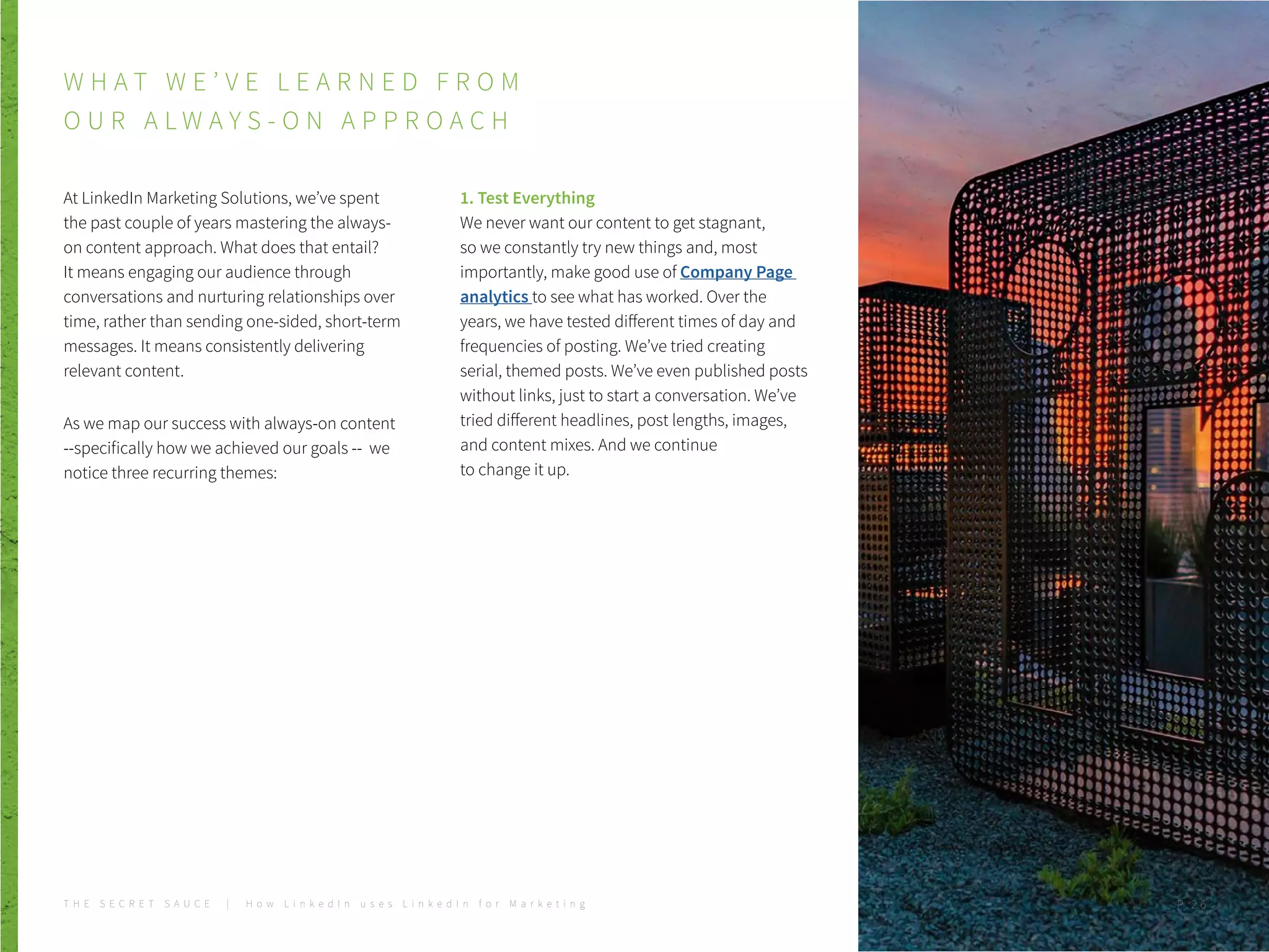 At LinkedIn Marketing Solutions, we’ve spent
the past couple of years mastering the always-
on content approach. What does that entail?
It means engaging our audience through
conversations and nurturing relationships over
time, rather than sending one-sided, short-term
messages. It means consistently delivering
relevant content.
As we map our success with always-on content
--specifically how we achieved our goals -- we
notice three recurring themes:
1. Test Everything
We never want our content to get stagnant,
so we constantly try new things and, most
importantly, make good use of Company Page
analytics to see what has worked. Over the
years, we have tested different times of day and
frequencies of posting. We’ve tried creating
serial, themed posts. We’ve even published posts
without links, just to start a conversation. We’ve
tried different headlines, post lengths, images,
and content mixes. And we continue
to change it up.
W H A T W E ’ V E L E A R N E D F R O M
O U R A L W A Y S - O N A P P R O A C H
T H E S E C R E T S A U C E | H o w L i n k e d I n u s e s L i n k e d I n f o r M a r k e t i n g P . 2 6
 