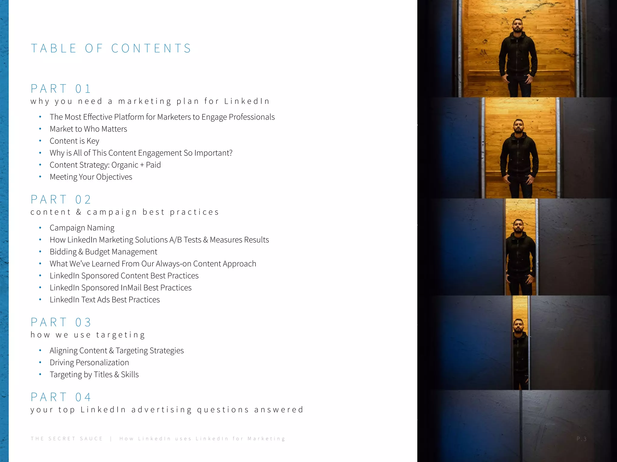 T A B L E OF CONTENTS
P A RT 0 1
w h y y o u n e e d a m a r k e t i n g p l a n f o r L i n k e d I n
The Most Effective Platform for Marketers to Engage Professionals
Market to Who Matters
Content is Key
Why is All of This Content Engagement So Important?
Content Strategy: Organic + Paid
Meeting Your Objectives
P A RT 0 2
c o n t e n t & c a m p a i g n b e s t p r a c t i c e s
Campaign Naming
How LinkedIn Marketing Solutions A/B Tests & Measures Results
Bidding & Budget Management
What We’ve Learned From Our Always-on Content Approach
LinkedIn Sponsored Content Best Practices
LinkedIn Sponsored InMail Best Practices
LinkedIn Text Ads Best Practices
P A RT 0 3
h o w w e u s e t a r g e t i n g
Aligning Content & Targeting Strategies
Driving Personalization
Targeting by Titles & Skills
P A RT 0 4
y o u r t o p L i n k e d I n a d v e r t i s i n g q u e s t i o n s a n s w e r e d
T H E S E C R E T S A U C E | H o w L i n k e d I n u s e s L i n k e d I n f o r M a r k e t i n g P . 3
 