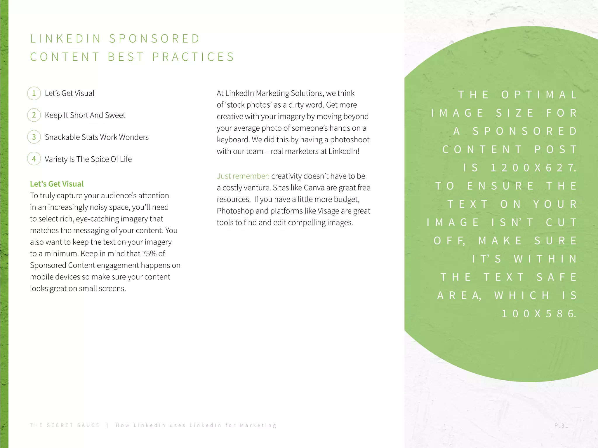 T H E O P T I M A L
I M A G E S I Z E F O R
A S P O N S O R E D
C O N T E N T P O S T
I S 1 2 0 0 X 6 2 7.
T O E N S U R E T H E
T E X T O N Y O U R
I M A G E I S N’ T C U T
O F F, M A K E S U R E
I T’ S W I T H I N
T H E T E X T S A F E
A R E A, W H I C H I S
1 0 0 X 5 8 6.
L I N K E D I N S P O N S O R E D
C O N T E N T B E S T P R A C T I C E S
Let’s Get Visual
Keep It Short And Sweet
Snackable Stats Work Wonders
Variety Is The Spice Of Life
Let’s Get Visual
To truly capture your audience’s attention
in an increasingly noisy space, you’ll need
to select rich, eye-catching imagery that
matches the messaging of your content. You
also want to keep the text on your imagery
to a minimum. Keep in mind that 75% of
Sponsored Content engagement happens on
mobile devices so make sure your content
looks great on small screens.
At LinkedIn Marketing Solutions, we think
of ‘stock photos’ as a dirty word. Get more
creative with your imagery by moving beyond
your average photo of someone’s hands on a
keyboard. We did this by having a photoshoot
with our team – real marketers at LinkedIn!
Just remember: creativity doesn’t have to be
a costly venture. Sites like Canva are great free
resources. If you have a little more budget,
Photoshop and platforms like Visage are great
tools to find and edit compelling images.
1
2
3
4
T H E S E C R E T S A U C E | H o w L i n k e d I n u s e s L i n k e d I n f o r M a r k e t i n g P . 3 1
 