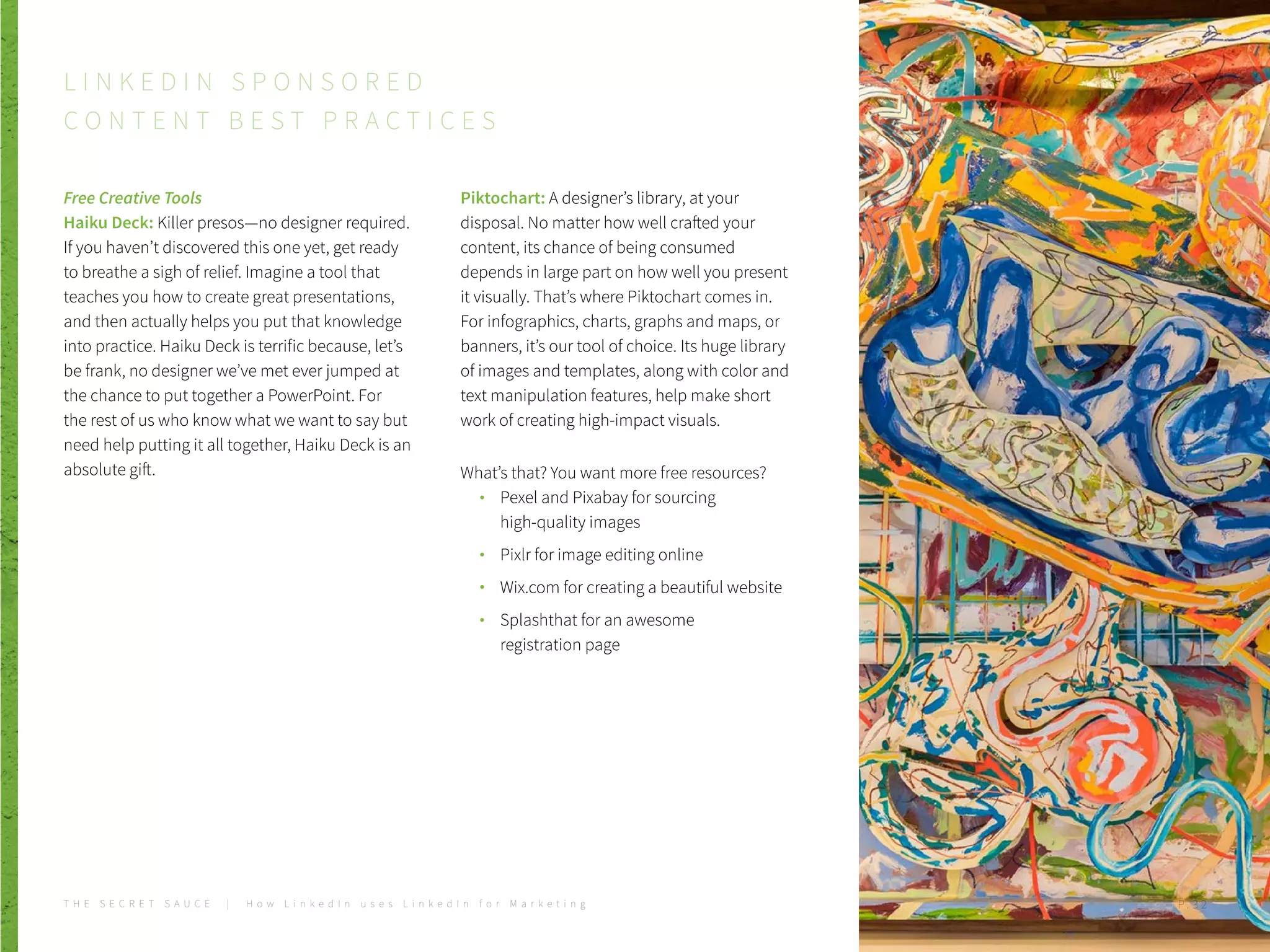 Free Creative Tools
Haiku Deck: Killer presos—no designer required.
If you haven’t discovered this one yet, get ready
to breathe a sigh of relief. Imagine a tool that
teaches you how to create great presentations,
and then actually helps you put that knowledge
into practice. Haiku Deck is terrific because, let’s
be frank, no designer we’ve met ever jumped at
the chance to put together a PowerPoint. For
the rest of us who know what we want to say but
need help putting it all together, Haiku Deck is an
absolute gift.
Piktochart: A designer’s library, at your
disposal. No matter how well crafted your
content, its chance of being consumed
depends in large part on how well you present
it visually. That’s where Piktochart comes in.
For infographics, charts, graphs and maps, or
banners, it’s our tool of choice. Its huge library
of images and templates, along with color and
text manipulation features, help make short
work of creating high-impact visuals.
What’s that? You want more free resources?
Pexel and Pixabay for sourcing
high-quality images
Pixlr for image editing online
Wix.com for creating a beautiful website
Splashthat for an awesome
registration page
L I N K E D I N S P O N S O R E D
C O N T E N T B E S T P R A C T I C E S
P . 3 2T H E S E C R E T S A U C E | H o w L i n k e d I n u s e s L i n k e d I n f o r M a r k e t i n g P . 3 2
 