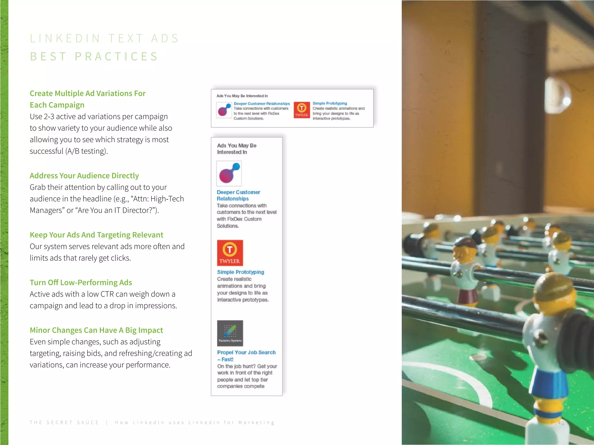 Create Multiple Ad Variations For
Each Campaign
Use 2-3 active ad variations per campaign
to show variety to your audience while also
allowing you to see which strategy is most
successful (A/B testing).
Address Your Audience Directly
Grab their attention by calling out to your
audience in the headline (e.g., “Attn: High-Tech
Managers” or “Are You an IT Director?”).
Keep Your Ads And Targeting Relevant
Our system serves relevant ads more often and
limits ads that rarely get clicks.
Turn Off Low-Performing Ads
Active ads with a low CTR can weigh down a
campaign and lead to a drop in impressions.
Minor Changes Can Have A Big Impact
Even simple changes, such as adjusting
targeting, raising bids, and refreshing/creating ad
variations, can increase your performance.
L I N K E D I N T E X T A D S
B E S T P R A C T I C E S
T H E S E C R E T S A U C E | H o w L i n k e d I n u s e s L i n k e d I n f o r M a r k e t i n g P . 4 1
 