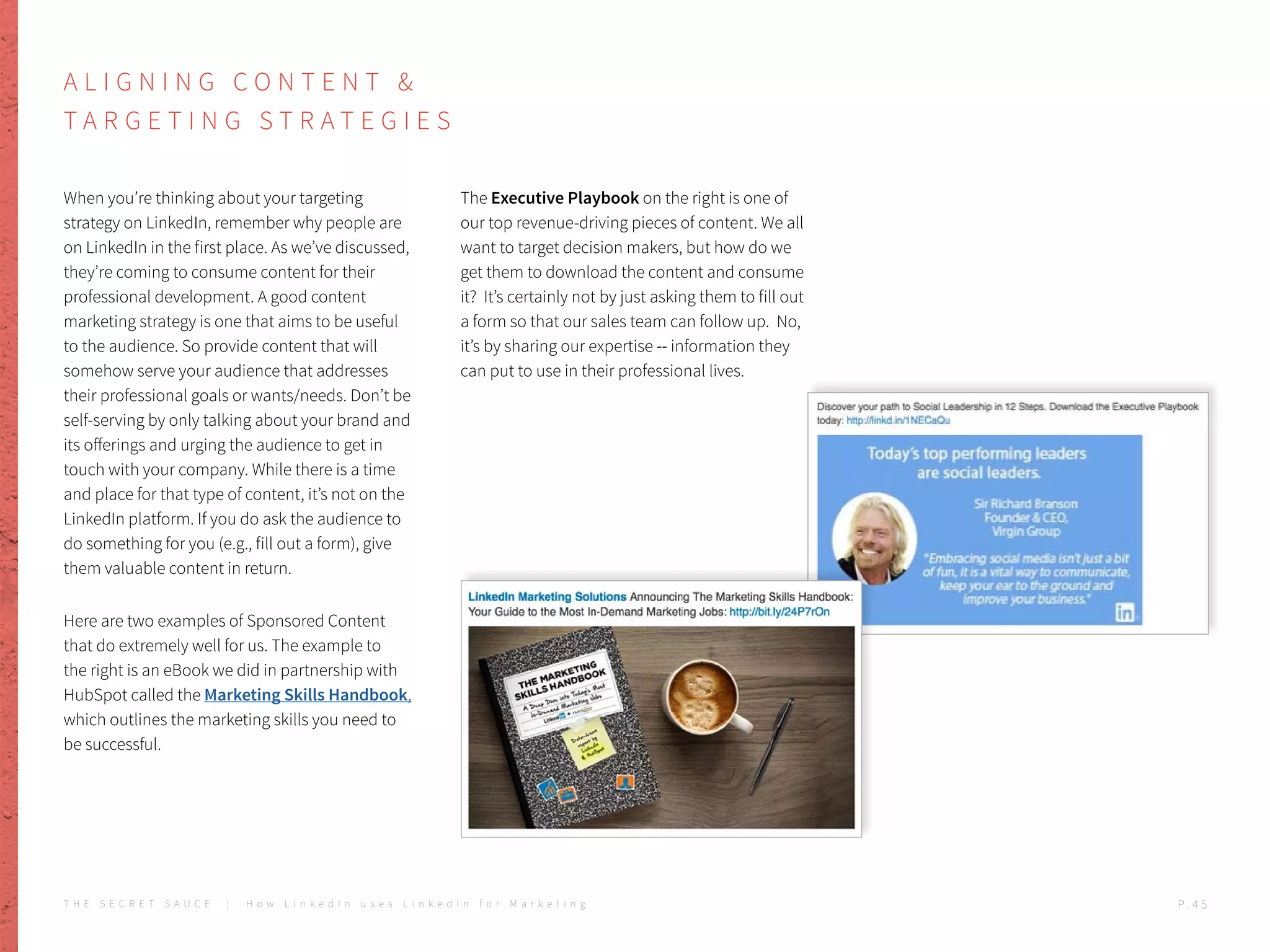 A L I G N I N G C O N T E N T &
T A R G E T I N G S T R A T E G I E S
When you’re thinking about your targeting
strategy on LinkedIn, remember why people are
on LinkedIn in the first place. As we’ve discussed,
they’re coming to consume content for their
professional development. A good content
marketing strategy is one that aims to be useful
to the audience. So provide content that will
somehow serve your audience that addresses
their professional goals or wants/needs. Don’t be
self-serving by only talking about your brand and
its offerings and urging the audience to get in
touch with your company. While there is a time
and place for that type of content, it’s not on the
LinkedIn platform. If you do ask the audience to
do something for you (e.g., fill out a form), give
them valuable content in return.
Here are two examples of Sponsored Content
that do extremely well for us. The example to
the right is an eBook we did in partnership with
HubSpot called the Marketing Skills Handbook,
which outlines the marketing skills you need to
be successful.
The Executive Playbook on the right is one of
our top revenue-driving pieces of content. We all
want to target decision makers, but how do we
get them to download the content and consume
it? It’s certainly not by just asking them to fill out
a form so that our sales team can follow up. No,
it’s by sharing our expertise -- information they
can put to use in their professional lives.
T H E S E C R E T S A U C E | H o w L i n k e d I n u s e s L i n k e d I n f o r M a r k e t i n g P . 4 5
 