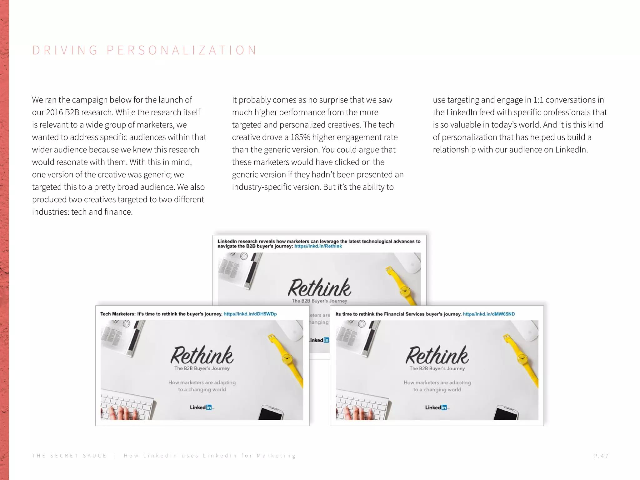 D R I V I N G P E R S O N A L I Z A T I O N
We ran the campaign below for the launch of
our 2016 B2B research. While the research itself
is relevant to a wide group of marketers, we
wanted to address specific audiences within that
wider audience because we knew this research
would resonate with them. With this in mind,
one version of the creative was generic; we
targeted this to a pretty broad audience. We also
produced two creatives targeted to two different
industries: tech and finance.
It probably comes as no surprise that we saw
much higher performance from the more
targeted and personalized creatives. The tech
creative drove a 185% higher engagement rate
than the generic version. You could argue that
these marketers would have clicked on the
generic version if they hadn’t been presented an
industry-specific version. But it’s the ability to
use targeting and engage in 1:1 conversations in
the LinkedIn feed with specific professionals that
is so valuable in today’s world. And it is this kind
of personalization that has helped us build a
relationship with our audience on LinkedIn.
T H E S E C R E T S A U C E | H o w L i n k e d I n u s e s L i n k e d I n f o r M a r k e t i n g P . 4 7
 