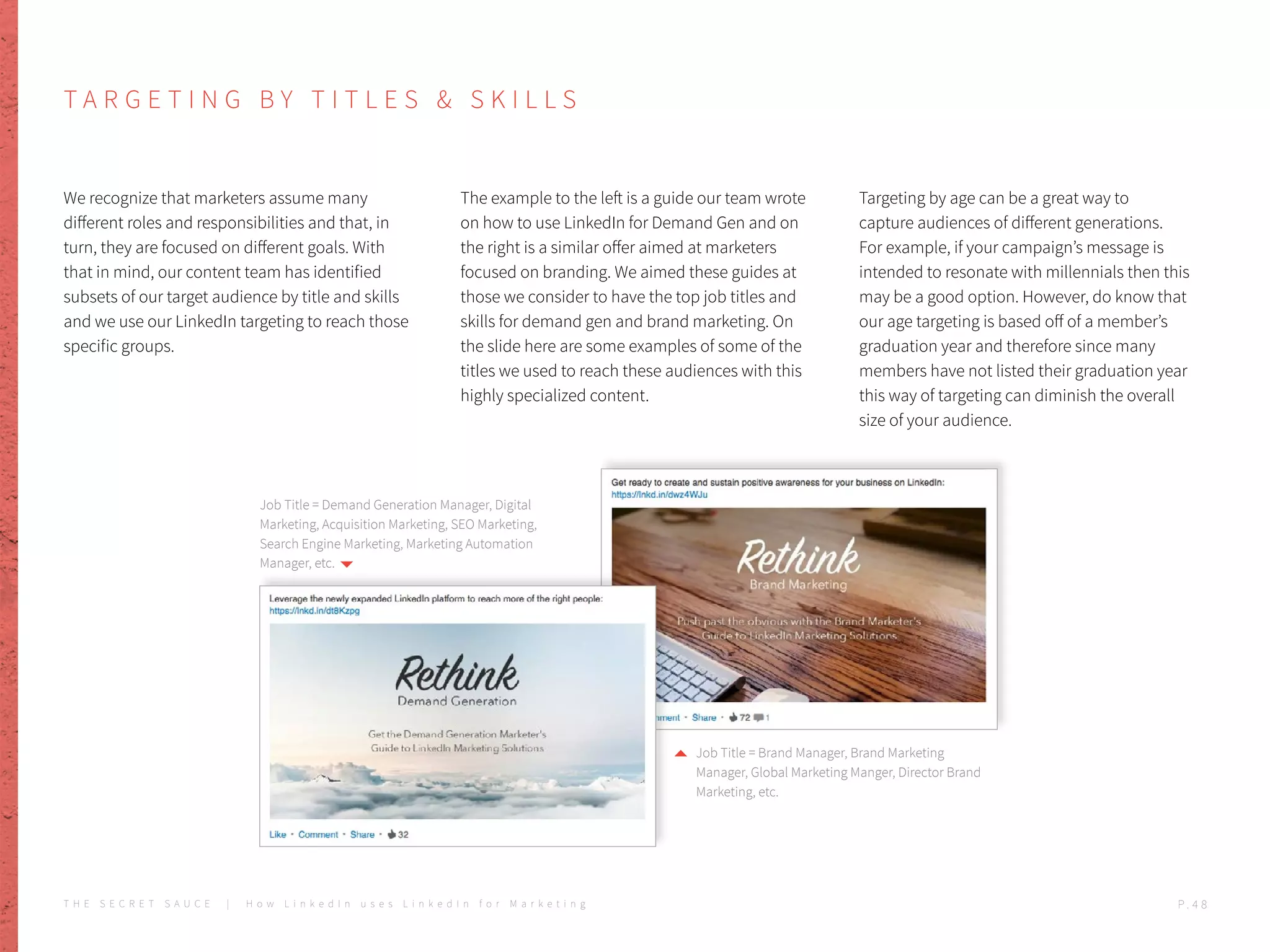 T A R G E T I N G B Y T I T L E S & S K I L L S
We recognize that marketers assume many
different roles and responsibilities and that, in
turn, they are focused on different goals. With
that in mind, our content team has identified
subsets of our target audience by title and skills
and we use our LinkedIn targeting to reach those
specific groups.
The example to the left is a guide our team wrote
on how to use LinkedIn for Demand Gen and on
the right is a similar offer aimed at marketers
focused on branding. We aimed these guides at
those we consider to have the top job titles and
skills for demand gen and brand marketing. On
the slide here are some examples of some of the
titles we used to reach these audiences with this
highly specialized content.
Targeting by age can be a great way to
capture audiences of different generations.
For example, if your campaign’s message is
intended to resonate with millennials then this
may be a good option. However, do know that
our age targeting is based off of a member’s
graduation year and therefore since many
members have not listed their graduation year
this way of targeting can diminish the overall
size of your audience.
Job Title = Demand Generation Manager, Digital
Marketing, Acquisition Marketing, SEO Marketing,
Search Engine Marketing, Marketing Automation
Manager, etc.
Job Title = Brand Manager, Brand Marketing
Manager, Global Marketing Manger, Director Brand
Marketing, etc.
T H E S E C R E T S A U C E | H o w L i n k e d I n u s e s L i n k e d I n f o r M a r k e t i n g P . 4 8
 