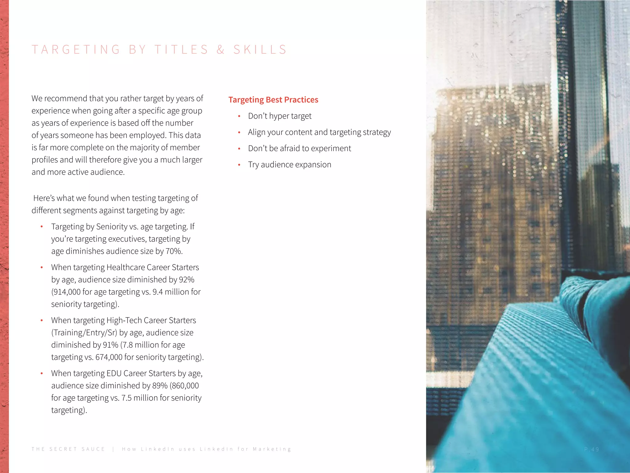T A R G E T I N G B Y T I T L E S & S K I L L S
We recommend that you rather target by years of
experience when going after a specific age group
as years of experience is based off the number
of years someone has been employed. This data
is far more complete on the majority of member
profiles and will therefore give you a much larger
and more active audience.
Here’s what we found when testing targeting of
different segments against targeting by age:
Targeting by Seniority vs. age targeting. If
you’re targeting executives, targeting by
age diminishes audience size by 70%.
When targeting Healthcare Career Starters
by age, audience size diminished by 92%
(914,000 for age targeting vs. 9.4 million for
seniority targeting).
When targeting High-Tech Career Starters
(Training/Entry/Sr) by age, audience size
diminished by 91% (7.8 million for age
targeting vs. 674,000 for seniority targeting).
When targeting EDU Career Starters by age,
audience size diminished by 89% (860,000
for age targeting vs. 7.5 million for seniority
targeting).
Targeting Best Practices
Don’t hyper target
Align your content and targeting strategy
Don’t be afraid to experiment
Try audience expansion
T H E S E C R E T S A U C E | H o w L i n k e d I n u s e s L i n k e d I n f o r M a r k e t i n g P . 4 9
 
