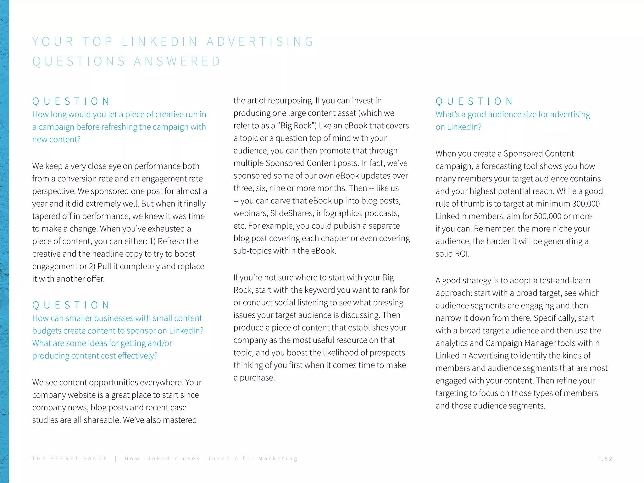 Q U E S T I O N
How long would you let a piece of creative run in
a campaign before refreshing the campaign with
new content?
We keep a very close eye on performance both
from a conversion rate and an engagement rate
perspective. We sponsored one post for almost a
year and it did extremely well. But when it finally
tapered off in performance, we knew it was time
to make a change. When you’ve exhausted a
piece of content, you can either: 1) Refresh the
creative and the headline copy to try to boost
engagement or 2) Pull it completely and replace
it with another offer.
Q U E S T I O N
How can smaller businesses with small content
budgets create content to sponsor on LinkedIn?
What are some ideas for getting and/or
producing content cost effectively?
We see content opportunities everywhere. Your
company website is a great place to start since
company news, blog posts and recent case
studies are all shareable. We’ve also mastered
the art of repurposing. If you can invest in
producing one large content asset (which we
refer to as a “Big Rock”) like an eBook that covers
a topic or a question top of mind with your
audience, you can then promote that through
multiple Sponsored Content posts. In fact, we’ve
sponsored some of our own eBook updates over
three, six, nine or more months. Then -- like us
-- you can carve that eBook up into blog posts,
webinars, SlideShares, infographics, podcasts,
etc. For example, you could publish a separate
blog post covering each chapter or even covering
sub-topics within the eBook.
If you’re not sure where to start with your Big
Rock, start with the keyword you want to rank for
or conduct social listening to see what pressing
issues your target audience is discussing. Then
produce a piece of content that establishes your
company as the most useful resource on that
topic, and you boost the likelihood of prospects
thinking of you first when it comes time to make
a purchase.
Q U E S T I O N
What’s a good audience size for advertising
on LinkedIn?
When you create a Sponsored Content
campaign, a forecasting tool shows you how
many members your target audience contains
and your highest potential reach. While a good
rule of thumb is to target at minimum 300,000
LinkedIn members, aim for 500,000 or more
if you can. Remember: the more niche your
audience, the harder it will be generating a
solid ROI.
A good strategy is to adopt a test-and-learn
approach: start with a broad target, see which
audience segments are engaging and then
narrow it down from there. Specifically, start
with a broad target audience and then use the
analytics and Campaign Manager tools within
LinkedIn Advertising to identify the kinds of
members and audience segments that are most
engaged with your content. Then refine your
targeting to focus on those types of members
and those audience segments.
Y O U R T O P L I N K E D I N A D V E R T I S I N G
Q U E S T I O N S A N S W E R E D
T H E S E C R E T S A U C E | H o w L i n k e d I n u s e s L i n k e d I n f o r M a r k e t i n g P . 5 2
 