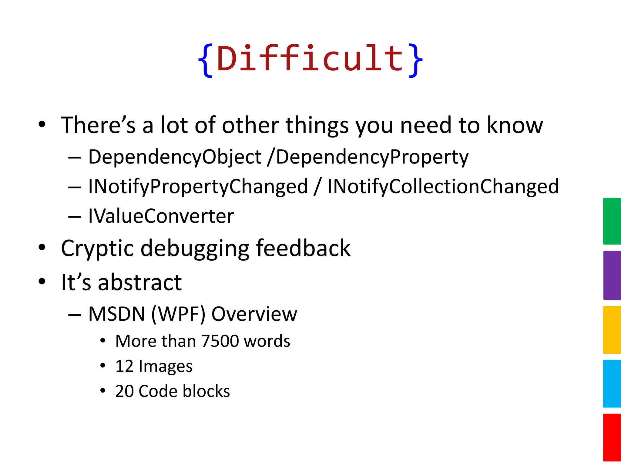 {Difficult}
• There’s a lot of other things you need to know
– DependencyObject /DependencyProperty
– INotifyPropertyChanged / INotifyCollectionChanged
– IValueConverter
• Cryptic debugging feedback
• It’s abstract
– MSDN (WPF) Overview
• More than 7500 words
• 12 Images
• 20 Code blocks
 