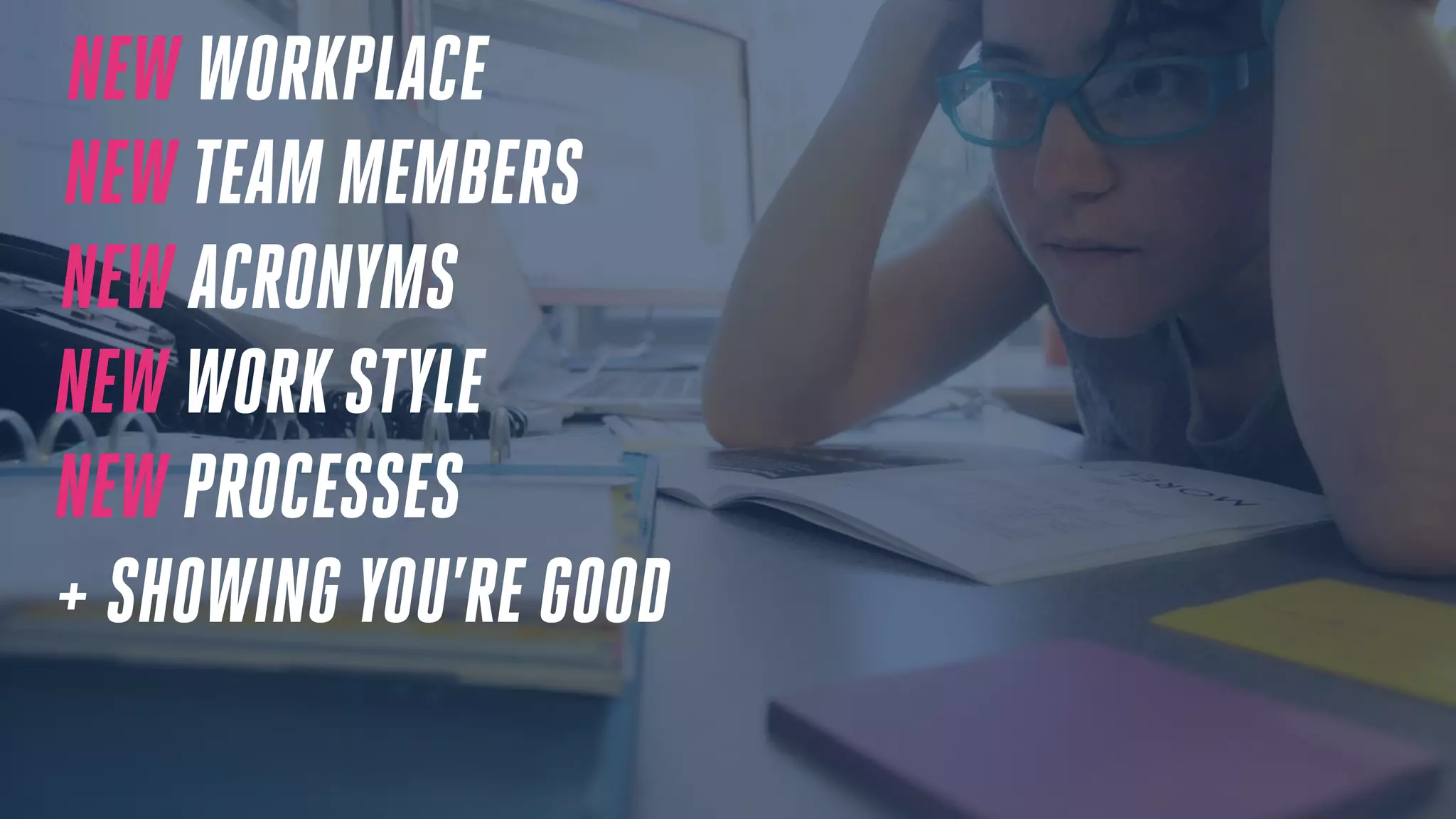NEW WORKPLACE
NEW TEAM MEMBERS
NEW ACRONYMS
NEW WORK STYLE
NEW PROCESSES
+ SHOWING YOU’RE GOOD
 