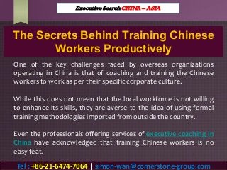 The Secrets Behind Training Chinese
Workers Productively
One of the key challenges faced by overseas organizations
operating in China is that of coaching and training the Chinese
workers to work as per their specificcorporate culture.
While this does not mean that the local workforce is not willing
to enhance its skills, they are averse to the idea of using formal
training methodologies imported from outside the country.
Even the professionals offering services of executive coaching in
China have acknowledged that training Chinese workers is no
easy feat.
Executive Search CHINA – ASIA
Tel : +86-21-6474-7064 | simon-wan@cornerstone-group.com
 