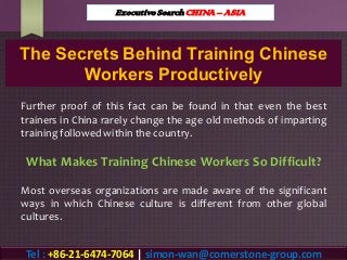 The Secrets Behind Training Chinese
Workers Productively
Further proof of this fact can be found in that even the best
trainers in China rarely change the age old methods of imparting
training followed within the country.
What Makes Training Chinese Workers So Difficult?
Most overseas organizations are made aware of the significant
ways in which Chinese culture is different from other global
cultures.
Executive Search CHINA – ASIA
Tel : +86-21-6474-7064 | simon-wan@cornerstone-group.com
 