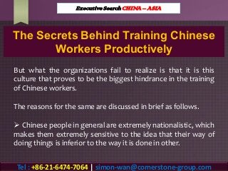 The Secrets Behind Training Chinese
Workers Productively
But what the organizations fail to realize is that it is this
culture that proves to be the biggest hindrance in the training
of Chinese workers.
The reasons for the same are discussed in brief as follows.
 Chinese people in general are extremely nationalistic, which
makes them extremely sensitive to the idea that their way of
doing things is inferior to the way it is done in other.
Executive Search CHINA – ASIA
Tel : +86-21-6474-7064 | simon-wan@cornerstone-group.com
 
