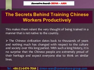 The Secrets Behind Training Chinese
Workers Productively
This makes them relent the very thought of being trained in a
manner that is not native to the country.
 The Chinese civilization dates back to thousands of years
and nothing much has changed with respect to the culture
and society over this long period. With such a long history, it is
no surprise that the Chinese people are extremely proud of
their heritage and expect everyone else to think on similar
lines.
Executive Search CHINA – ASIA
Tel : +86-21-6474-7064 | simon-wan@cornerstone-group.com
 
