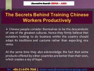 The Secrets Behind Training Chinese
Workers Productively
 Chinese people consider themselves to be the descendents
of one of the greatest cultures. Hence they firmly believe that
outsiders looking to do business within the country should
adapt its traditions and customs rather than expecting vice
versa.
At the same time they also acknowledge the fact that some
products offered by other countries are better than their own,
which creates a ray of hope.
Executive Search CHINA – ASIA
Tel : +86-21-6474-7064 | simon-wan@cornerstone-group.com
 
