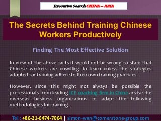 The Secrets Behind Training Chinese
Workers Productively
Finding The Most Effective Solution
In view of the above facts it would not be wrong to state that
Chinese workers are unwilling to learn unless the strategies
adopted for training adhere to their own training practices.
However, since this might not always be possible the
professionals from leading ICF coaching firm in China advise the
overseas business organizations to adapt the following
methodologies for training.
Executive Search CHINA – ASIA
Tel : +86-21-6474-7064 | simon-wan@cornerstone-group.com
 