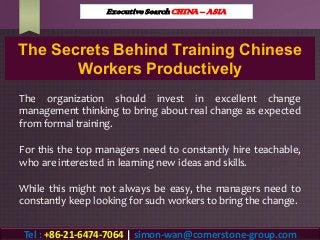The Secrets Behind Training Chinese
Workers Productively
The organization should invest in excellent change
management thinking to bring about real change as expected
from formal training.
For this the top managers need to constantly hire teachable,
who are interested in learning new ideas and skills.
While this might not always be easy, the managers need to
constantly keep looking for such workers to bring the change.
Executive Search CHINA – ASIA
Tel : +86-21-6474-7064 | simon-wan@cornerstone-group.com
 