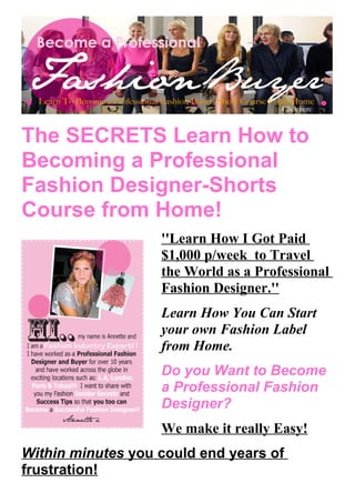 The SECRETS Learn How to
Becoming a Professional
Fashion Designer-Shorts
Course from Home!
                   ''Learn How I Got Paid
                   $1,000 p/week to Travel
                   the World as a Professional
                   Fashion Designer.''
                   Learn How You Can Start
                   your own Fashion Label
                   from Home.
                   Do you Want to Become
                   a Professional Fashion
                   Designer?
                   We make it really Easy!
Within minutes you could end years of
frustration!
 