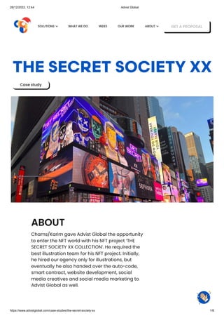 28/12/2022, 12:44 Advist Global
https://www.advistglobal.com/case-studies/the-secret-society-xx 1/8
THE SECRET SOCIETY XX
Case study
ABOUT
Chams/Karim gave Advist Global the opportunity
to enter the NFT world with his NFT project ‘THE
SECRET SOCIETY XX COLLECTION’. He required the
best illustration team for his NFT project. Initially,
he hired our agency only for illustrations, but
eventually he also handed over the auto-code,
smart contract, website development, social
media creatives and social media marketing to
Advist Global as well.
WHAT WE DO WEB3 OUR WORK GET A PROPOSAL
SOLUTIONS  ABOUT 
 