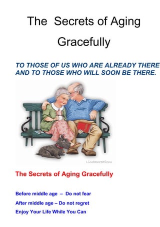 The Secrets of Aging
                  Gracefully
TO THOSE OF US WHO ARE ALREADY THERE
AND TO THOSE WHO WILL SOON BE THERE.




The Secrets of Aging Gracefully

Before middle age – Do not fear
After middle age – Do not regret
Enjoy Your Life While You Can
 