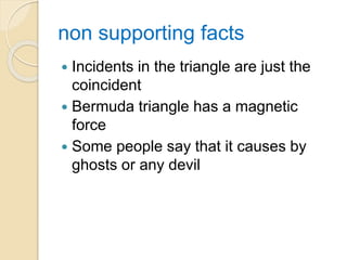 non supporting facts
 Incidents in the triangle are just the
coincident
 Bermuda triangle has a magnetic
force
 Some people say that it causes by
ghosts or any devil
 
