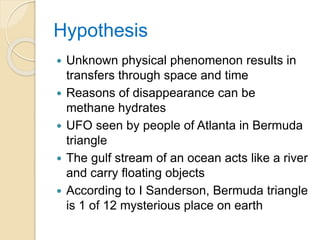 Hypothesis
 Unknown physical phenomenon results in
transfers through space and time
 Reasons of disappearance can be
methane hydrates
 UFO seen by people of Atlanta in Bermuda
triangle
 The gulf stream of an ocean acts like a river
and carry floating objects
 According to I Sanderson, Bermuda triangle
is 1 of 12 mysterious place on earth
 