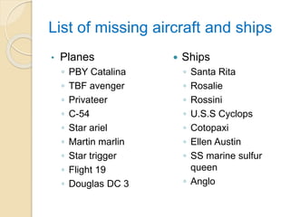 List of missing aircraft and ships
• Planes
◦ PBY Catalina
◦ TBF avenger
◦ Privateer
◦ C-54
◦ Star ariel
◦ Martin marlin
◦ Star trigger
◦ Flight 19
◦ Douglas DC 3
 Ships
◦ Santa Rita
◦ Rosalie
◦ Rossini
◦ U.S.S Cyclops
◦ Cotopaxi
◦ Ellen Austin
◦ SS marine sulfur
queen
◦ Anglo
 
