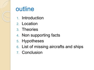 outline
1. Introduction
2. Location
3. Theories
4. Non supporting facts
5. Hypotheses
6. List of missing aircrafts and ships
7. Conclusion
 