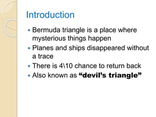 Introduction
 Bermuda triangle is a place where
mysterious things happen
 Planes and ships disappeared without
a trace
 There is 410 chance to return back
 Also known as “devil’s triangle”
 