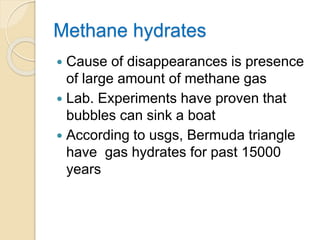 Methane hydrates
 Cause of disappearances is presence
of large amount of methane gas
 Lab. Experiments have proven that
bubbles can sink a boat
 According to usgs, Bermuda triangle
have gas hydrates for past 15000
years
 