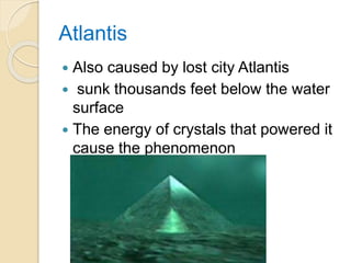Atlantis
 Also caused by lost city Atlantis
 sunk thousands feet below the water
surface
 The energy of crystals that powered it
cause the phenomenon
 
