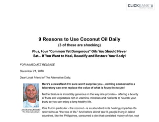  
Jake Carney, Founder 
The Alternative Daily
9 Reasons to Use Coconut Oil Daily
(3 of these are shocking)
Plus, Four “Common Yet Dangerous” Oils You Should Never
Eat... If You Want to Heal, Beautify and Restore Your Body!
FOR IMMEDIATE RELEASE
December 21, 2016
Dear Loyal Friend of The Alternative Daily,
Here's a newsflash I'm sure won't surprise you... nothing concocted in a
laboratory can ever replace the value of what is found in nature!
Mother Nature is incredibly generous in the way she provides ­ offering a bounty
of fruits and vegetables rich in vitamins, minerals and nutrients to nourish your
body so you can enjoy a long healthy life.
One fruit in particular ­ the coconut ­ is so abundant in its healing properties it's
referred to as "the tree of life." And before World War II, people living in island
countries, like the Philippines, consumed a diet that consisted mainly of rice, root
 