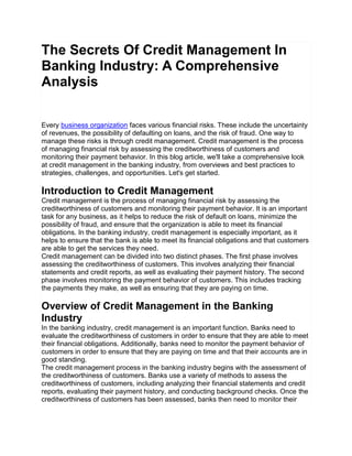 The Secrets Of Credit Management In
Banking Industry: A Comprehensive
Analysis
Every business organization faces various financial risks. These include the uncertainty
of revenues, the possibility of defaulting on loans, and the risk of fraud. One way to
manage these risks is through credit management. Credit management is the process
of managing financial risk by assessing the creditworthiness of customers and
monitoring their payment behavior. In this blog article, we'll take a comprehensive look
at credit management in the banking industry, from overviews and best practices to
strategies, challenges, and opportunities. Let's get started.
Introduction to Credit Management
Credit management is the process of managing financial risk by assessing the
creditworthiness of customers and monitoring their payment behavior. It is an important
task for any business, as it helps to reduce the risk of default on loans, minimize the
possibility of fraud, and ensure that the organization is able to meet its financial
obligations. In the banking industry, credit management is especially important, as it
helps to ensure that the bank is able to meet its financial obligations and that customers
are able to get the services they need.
Credit management can be divided into two distinct phases. The first phase involves
assessing the creditworthiness of customers. This involves analyzing their financial
statements and credit reports, as well as evaluating their payment history. The second
phase involves monitoring the payment behavior of customers. This includes tracking
the payments they make, as well as ensuring that they are paying on time.
Overview of Credit Management in the Banking
Industry
In the banking industry, credit management is an important function. Banks need to
evaluate the creditworthiness of customers in order to ensure that they are able to meet
their financial obligations. Additionally, banks need to monitor the payment behavior of
customers in order to ensure that they are paying on time and that their accounts are in
good standing.
The credit management process in the banking industry begins with the assessment of
the creditworthiness of customers. Banks use a variety of methods to assess the
creditworthiness of customers, including analyzing their financial statements and credit
reports, evaluating their payment history, and conducting background checks. Once the
creditworthiness of customers has been assessed, banks then need to monitor their
 