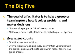 3. The goal of a facilitator is to help a group or
team improve how it solves problems and
makes decisions
 Not to make people be “nicer” to each other
 Not to vest power in the leader or to control a pre-set agenda
4. Everything counts
 Questions are interventions
 Every action you take, and every intervention you make with
the group signals your beliefs about what makes for effective
group process
 