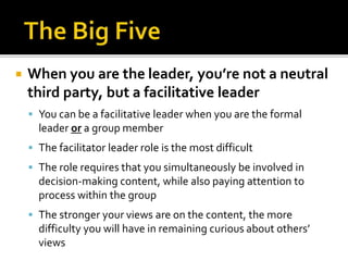  When you are the leader, you’re not a neutral
third party, but a facilitative leader
 You can be a facilitative leader when you are the formal
leader or a group member
 The facilitator leader role is the most difficult
 The role requires that you simultaneously be involved in
decision-making content, while also paying attention to
process within the group
 The stronger your views are on the content, the more
difficulty you will have in remaining curious about others’
views
 
