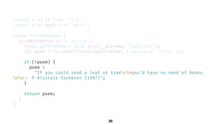 29
import * as fs from "fs";
import * as path from "path";
class PoetryReader {
giveMeSomePoetry(): string {
const pathToPoem = path.join(!__dirname, "poem.txt");
let poem = fs.readFileSync(pathToPoem, { encoding: "utf8" });
if (!poem) {
poem =
"If you could read a leaf or treernyou’d have no need of books.
rn!-- © Alistair Cockburn (1987)";
}
return poem;
}
}
 