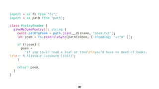 30
import * as fs from "fs";
import * as path from "path";
class PoetryReader {
giveMeSomePoetry(): string {
const pathToPoem = path.join(!__dirname, "poem.txt");
let poem = fs.readFileSync(pathToPoem, { encoding: "utf8" });
if (!poem) {
poem =
"If you could read a leaf or treernyou’d have no need of books.
rn!-- © Alistair Cockburn (1987)";
}
return poem;
}
}
 