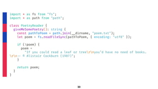 33
import * as fs from "fs";
import * as path from "path";
class PoetryReader {
giveMeSomePoetry(): string {
const pathToPoem = path.join(!__dirname, "poem.txt");
let poem = fs.readFileSync(pathToPoem, { encoding: "utf8" });
if (!poem) {
poem =
"If you could read a leaf or treernyou’d have no need of books.
rn!-- © Alistair Cockburn (1987)";
}
return poem;
}
}
 