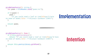 giveMeSomePoetry(): Poem {
if (!this.poetryLibrary) {
return "If you could read a leaf or treernyou’d have
no need of books.rn!-- © Alistair Cockburn (1987)";
}
return this.poetryLibrary.getAPoem();
}
57
giveMeSomePoetry(): string {
let poem = FileReader.read("poem.txt");
if (!poem) {
poem =
"If you could read a leaf or treernyou’d have
no need of books.rn!-- © Alistair Cockburn (1987)";
}
return poem;
}
Implementation
Intention
 