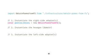 import ObtainPoemsFromFS from "./infrastructure/obtain-poems-from-fs";
!// 1. Instantiate the right-side adapter(s)
const poetryLibrary = new ObtainPoemsFromFS();
!// 2. Instantiate the hexagon (domain)
!// 3. Instantiate the left-side adapter(s)
61
 