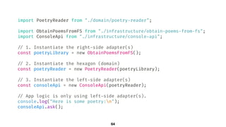 import PoetryReader from "./domain/poetry-reader";
import ObtainPoemsFromFS from "./infrastructure/obtain-poems-from-fs";
import ConsoleApi from "./infrastructure/console-api";
!// 1. Instantiate the right-side adapter(s)
const poetryLibrary = new ObtainPoemsFromFS();
!// 2. Instantiate the hexagon (domain)
const poetryReader = new PoetryReader(poetryLibrary);
!// 3. Instantiate the left-side adapter(s)
const consoleApi = new ConsoleApi(poetryReader);
!// App logic is only using left-side adapter(s).
console.log("Here is some poetry:n");
consoleApi.ask();
64
 