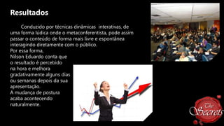 Resultados
Conduzido por técnicas dinâmicas interativas, de
uma forma lúdica onde o metaconferentista, pode assim
passar o conteúdo de forma mais livre e espontânea
interagindo diretamente com o público.
Por essa forma,
Nilson Eduardo conta que
o resultado é percebido
na hora e melhora
gradativamente alguns dias
ou semanas depois da sua
apresentação.
A mudança de postura
acaba acontecendo
naturalmente.

 