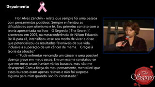 Depoimento
Flor Alves Zanchin - relata que sempre foi uma pessoa
com pensamentos positivos. Sempre enfrentou as
dificuldades com otimismo e fé. Seu primeiro contato com a
teoria apresentada no livro O Segredo ( The Secret )”,
aconteceu em 2005, na metaconferência de Nilson Eduardo.
De lá para cá, intensificou esse seu modo de viver e disse
que potencializou os resultados favoráveis de sua vida,
inclusive a superação de um câncer de mama. Graças à
teoria da atração.”
- “Pude enfrentar vencendo um câncer e uma possível
doença grave em meus ossos. Em um exame constatou-se
que em meus ossos haviam vários buracos, mas não me
desesperei. Com a força do meu pensamento, mentalizei que
esses buracos eram apenas relevos e não foi surpresa
alguma para mim quando isso foi constatado.”

 