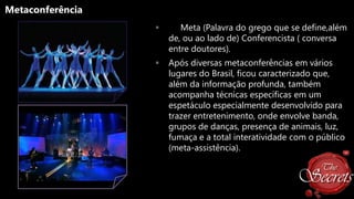 Metaconferência


Meta (Palavra do grego que se define,além
de, ou ao lado de) Conferencista ( conversa
entre doutores).



Após diversas metaconferências em vários
lugares do Brasil, ficou caracterizado que,
além da informação profunda, também
acompanha técnicas específicas em um
espetáculo especialmente desenvolvido para
trazer entretenimento, onde envolve banda,
grupos de danças, presença de animais, luz,
fumaça e a total interatividade com o público
(meta-assistência).

 