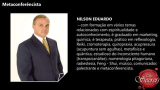 Metaconferêncista
NILSON EDUARDO
– com formação em vários temas
relacionados com espiritualidade e
autoconhecimento, é graduado em marketing,
química, é terapeuta, prático em reflexologia,
Reiki, cromoterapia, quiropraxia, acupressura
(acupuntura sem agulhas), metafísica e
quântica, estudioso do inconsciente humano
(transpsicanálise), numerologia pitagoriana,
radiestesia, Feng - Shui, músico, comunicador,
palestrante e metaconferencista.

 