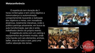 Metaconferência
O espetáculo tem duração de 3
horas ininterruptas e tem como objetivo a
transmudança e a automotivação
comportamental, buscando a realização
dos objetivos e metas, com inovadoras
dinâmicas, totalmente interativas, onde o
público participa ativamente, em busca da
auto transformação, que são e serão,
trabalhados dentro do próprio evento.
O espetáculo conta com um casting e
equipamentos de primeiro mundo, onde
inclui banda com seis elementos, animais,
ballet, show de luzes e som, para uma
melhor absorção dos temas.

 