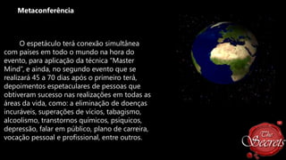 Metaconferência

O espetáculo terá conexão simultânea
com países em todo o mundo na hora do
evento, para aplicação da técnica “Master
Mind”, e ainda, no segundo evento que se
realizará 45 a 70 dias após o primeiro terá,
depoimentos espetaculares de pessoas que
obtiveram sucesso nas realizações em todas as
áreas da vida, como: a eliminação de doenças
incuráveis, superações de vícios, tabagismo,
alcoolismo, transtornos químicos, psíquicos,
depressão, falar em público, plano de carreira,
vocação pessoal e profissional, entre outros.

 