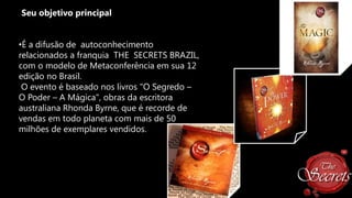 Seu objetivo principal

•É a difusão de autoconhecimento
relacionados a franquia THE SECRETS BRAZIL,
com o modelo de Metaconferência em sua 12
edição no Brasil.
O evento é baseado nos livros "O Segredo –
O Poder – A Mágica", obras da escritora
australiana Rhonda Byrne, que é recorde de
vendas em todo planeta com mais de 50
milhões de exemplares vendidos.

 
