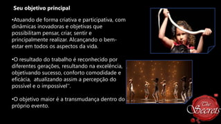 Seu objetivo principal
•Atuando de forma criativa e participativa, com
dinâmicas inovadoras e objetivas que
possibilitam pensar, criar, sentir e
principalmente realizar. Alcançando o bemestar em todos os aspectos da vida.

•O resultado do trabalho é reconhecido por
diferentes gerações, resultando na excelência,
objetivando sucesso, conforto comodidade e
eficácia, atualizando assim a percepção do
possível e o impossível''.
•O objetivo maior é a transmudança dentro do
próprio evento.

 